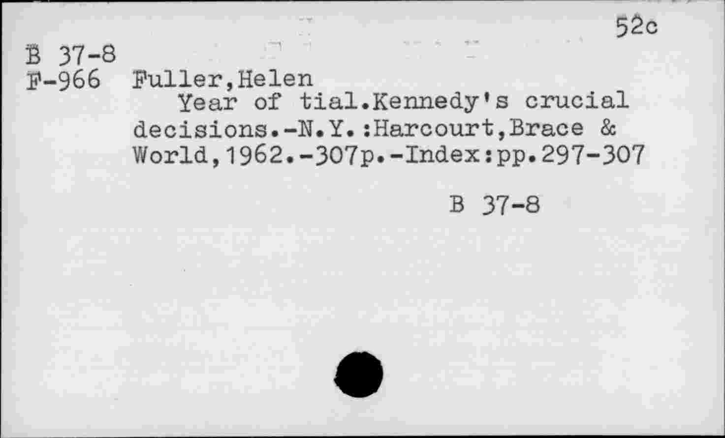 ﻿52c
B 37-8
F-966 Fuller,Helen
Year of tial.Kennedy’s crucial decisions.-N.Y.:Harcourt,Brace & World,1962.-307p.-Index:pp.297-307
B 37-8